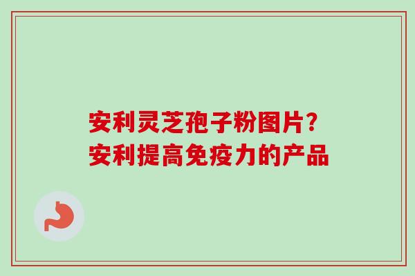 安利灵芝孢子粉图片？安利提高免疫力的产品-第1张图片-卓越灵芝孢子粉