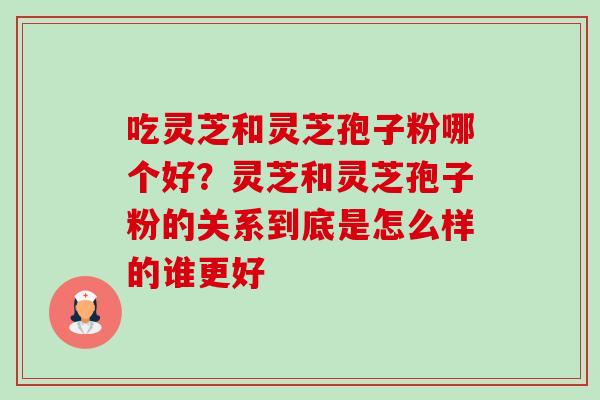 吃灵芝和灵芝孢子粉哪个好？灵芝和灵芝孢子粉的关系到底是怎么样的谁更好-第1张图片-卓越灵芝孢子粉