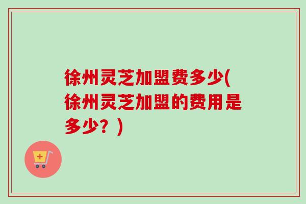 徐州灵芝加盟费多少(徐州灵芝加盟的费用是多少?)-第1张图片-卓越灵芝孢子粉 徐州灵芝加盟费多少(徐州灵芝加盟的费用是多少?)-第1张图片-卓越灵芝孢子粉