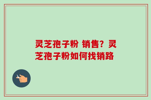 灵芝孢子粉 销售?灵芝孢子粉如何找销路-第1张图片-卓越灵芝孢子粉 灵芝孢子粉 销售?灵芝孢子粉如何找销路-第1张图片-卓越灵芝孢子粉