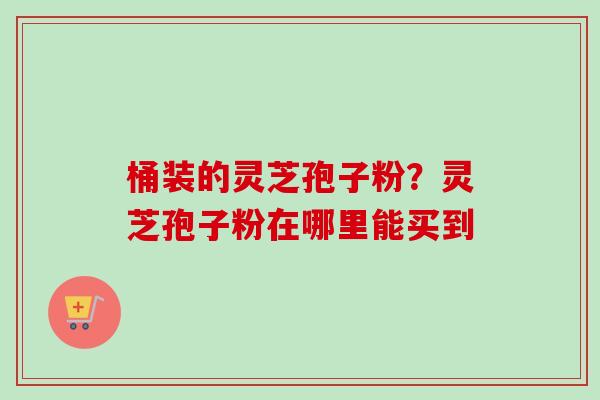 桶装的灵芝孢子粉?灵芝孢子粉在哪里能买到-第1张图片-卓越灵芝孢子粉 桶装的灵芝孢子粉?灵芝孢子粉在哪里能买到-第1张图片-卓越灵芝孢子粉