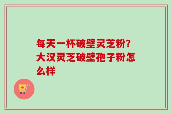 每天一杯破壁灵芝粉?大汉灵芝破壁孢子粉怎么样-第1张图片-卓越灵芝孢子粉 每天一杯破壁灵芝粉?大汉灵芝破壁孢子粉怎么样-第1张图片-卓越灵芝孢子粉