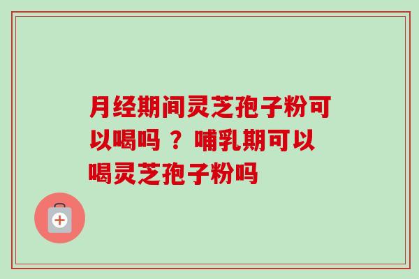 月经期间灵芝孢子粉可以喝吗 ？哺乳期可以喝灵芝孢子粉吗-第1张图片-卓越灵芝孢子粉