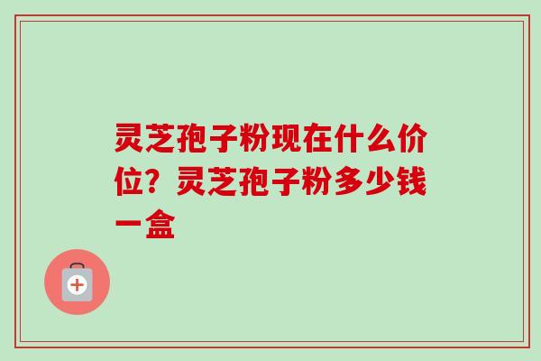 灵芝孢子粉现在什么价位？灵芝孢子粉多少钱一盒-第1张图片-卓越灵芝孢子粉