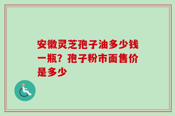 安徽灵芝孢子油多少钱一瓶？孢子粉市面售价是多少-第1张图片-卓越灵芝孢子粉