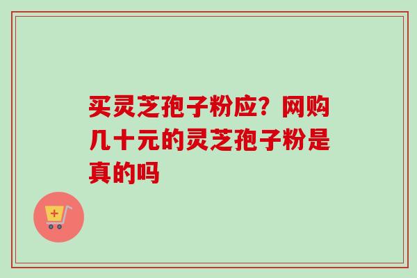 买灵芝孢子粉应?网购几十元的灵芝孢子粉是真的吗-第1张图片-卓越灵芝孢子粉 买灵芝孢子粉应?网购几十元的灵芝孢子粉是真的吗-第1张图片-卓越灵芝孢子粉