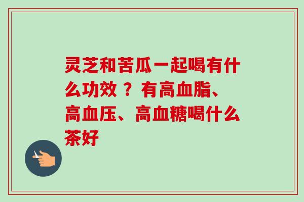灵芝和苦瓜一起喝有什么功效 ？有高血脂、高血压、高血糖喝什么茶好-第1张图片-卓越灵芝孢子粉