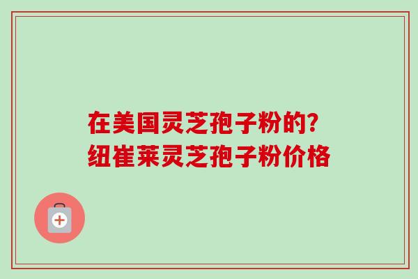 在美国灵芝孢子粉的？纽崔莱灵芝孢子粉价格-第1张图片-卓越灵芝孢子粉