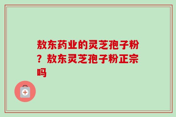 敖东药业的灵芝孢子粉?敖东灵芝孢子粉正宗吗-第1张图片-卓越灵芝孢子粉 敖东药业的灵芝孢子粉?敖东灵芝孢子粉正宗吗-第1张图片-卓越灵芝孢子粉