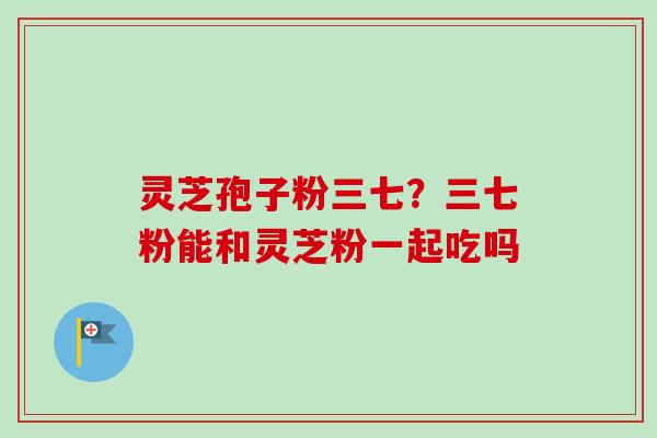 灵芝孢子粉三七？三七粉能和灵芝粉一起吃吗-第1张图片-卓越灵芝孢子粉