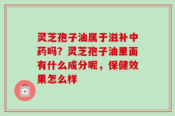灵芝孢子油属于滋补中药吗?灵芝孢子油里面有什么成分呢,保健效果怎么样-第1张图片-卓越灵芝孢子粉 灵芝孢子油属于滋补中药吗?灵芝孢子油里面有什么成分呢,保健效果怎么样-第1张图片-卓越灵芝孢子粉