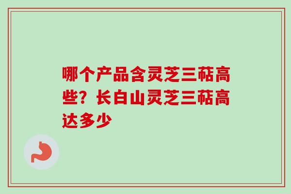 哪个产品含灵芝三萜高些?长白山灵芝三萜高达多少-第1张图片-卓越灵芝孢子粉 哪个产品含灵芝三萜高些?长白山灵芝三萜高达多少-第1张图片-卓越灵芝孢子粉