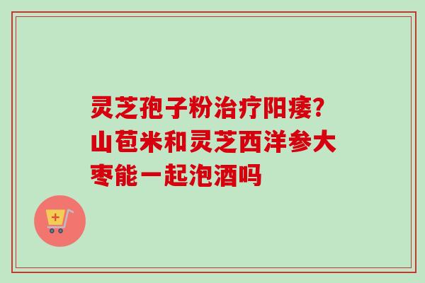 灵芝孢子粉治疗阳痿?山苞米和灵芝西洋参大枣能一起泡酒吗-第1张图片-卓越灵芝孢子粉 灵芝孢子粉治疗阳痿?山苞米和灵芝西洋参大枣能一起泡酒吗-第1张图片-卓越灵芝孢子粉