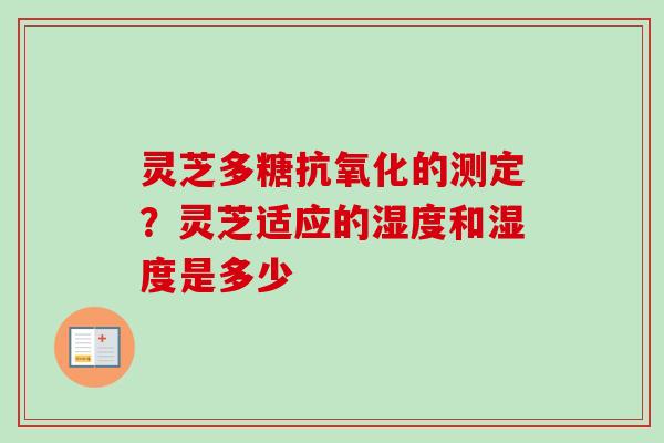 灵芝多糖抗氧化的测定？灵芝适应的湿度和湿度是多少-第1张图片-卓越灵芝孢子粉