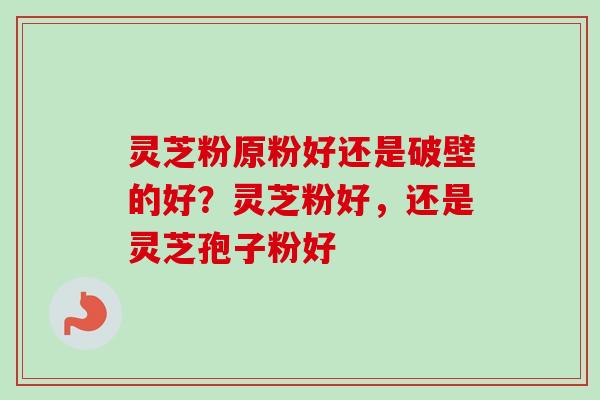 灵芝粉原粉好还是破壁的好？灵芝粉好，还是灵芝孢子粉好-第1张图片-卓越灵芝孢子粉