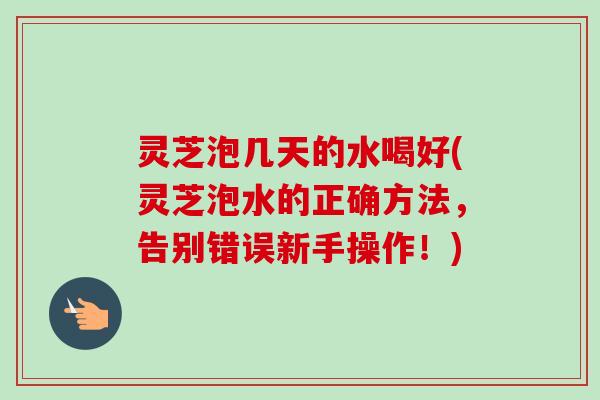 灵芝泡几天的水喝好(灵芝泡水的正确方法,告别错误新手操作!)-第1张图片-卓越灵芝孢子粉 灵芝泡几天的水喝好(灵芝泡水的正确方法,告别错误新手操作!)-第1张图片-卓越灵芝孢子粉