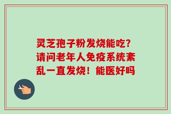 灵芝孢子粉发烧能吃?请问老年人免疫系统紊乱一直发烧!能医好吗-第1张图片-卓越灵芝孢子粉 灵芝孢子粉发烧能吃?请问老年人免疫系统紊乱一直发烧!能医好吗-第1张图片-卓越灵芝孢子粉