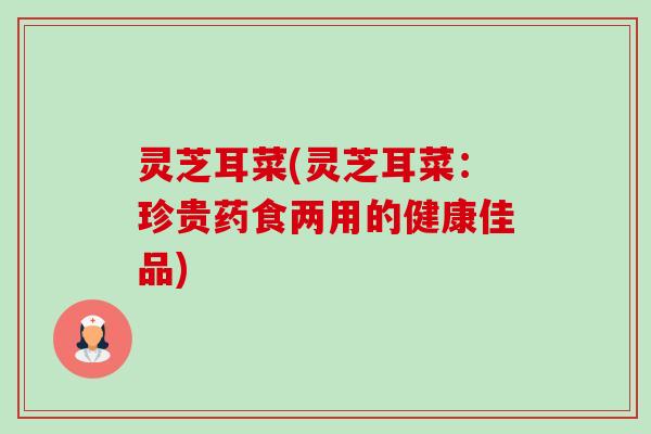 灵芝耳菜(灵芝耳菜:珍贵药食两用的健康佳品)-第1张图片-卓越灵芝孢子粉 灵芝耳菜(灵芝耳菜:珍贵药食两用的健康佳品)-第1张图片-卓越灵芝孢子粉