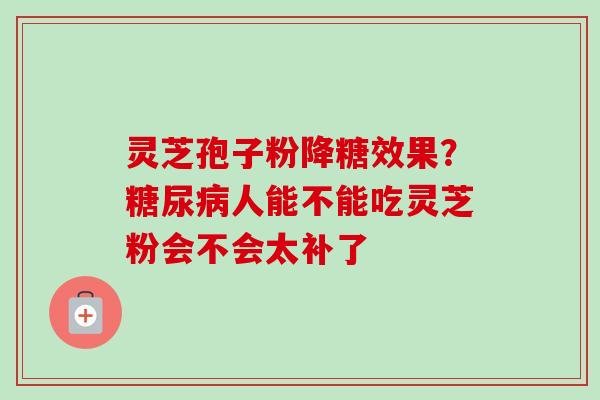 灵芝孢子粉降糖效果？糖尿病人能不能吃灵芝粉会不会太补了-第1张图片-卓越灵芝孢子粉