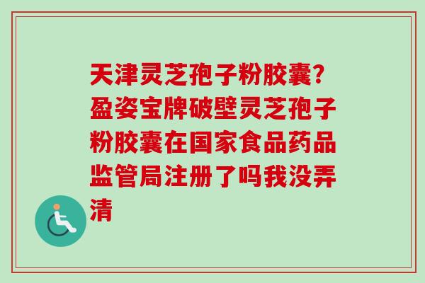 天津灵芝孢子粉胶囊?盈姿宝牌破壁灵芝孢子粉胶囊在国家食品药品监管局注册了吗我没弄清-第1张图片-卓越灵芝孢子粉 天津灵芝孢子粉胶囊?盈姿宝牌破壁灵芝孢子粉胶囊在国家食品药品监管局注册了吗我没弄清-第1张图片-卓越灵芝孢子粉