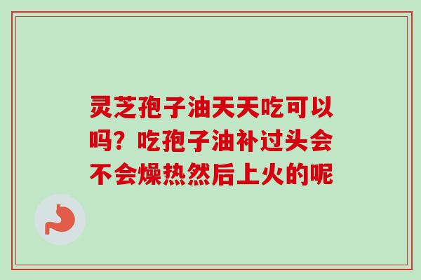 灵芝孢子油天天吃可以吗？吃孢子油补过头会不会燥热然后上火的呢-第1张图片-卓越灵芝孢子粉