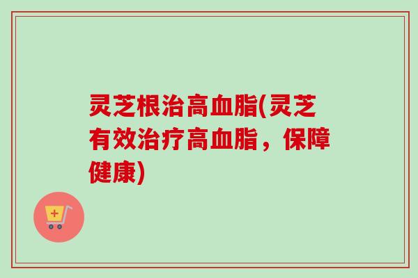 灵芝根治高血脂(灵芝有效治疗高血脂，保障健康)-第1张图片-卓越灵芝孢子粉