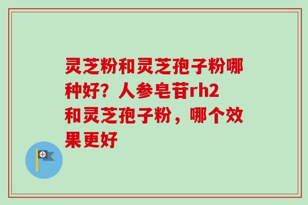 灵芝粉和灵芝孢子粉哪种好?人参皂苷rh2和灵芝孢子粉,哪个效果更好-第1张图片-卓越灵芝孢子粉 灵芝粉和灵芝孢子粉哪种好?人参皂苷rh2和灵芝孢子粉,哪个效果更好-第1张图片-卓越灵芝孢子粉