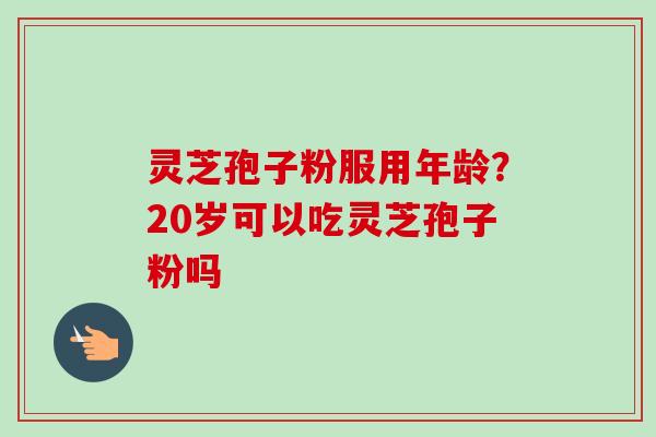 灵芝孢子粉服用年龄?20岁可以吃灵芝孢子粉吗-第1张图片-卓越灵芝孢子粉 灵芝孢子粉服用年龄?20岁可以吃灵芝孢子粉吗-第1张图片-卓越灵芝孢子粉