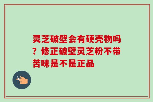 灵芝破壁会有硬壳物吗？修正破壁灵芝粉不带苦味是不是正品-第1张图片-卓越灵芝孢子粉