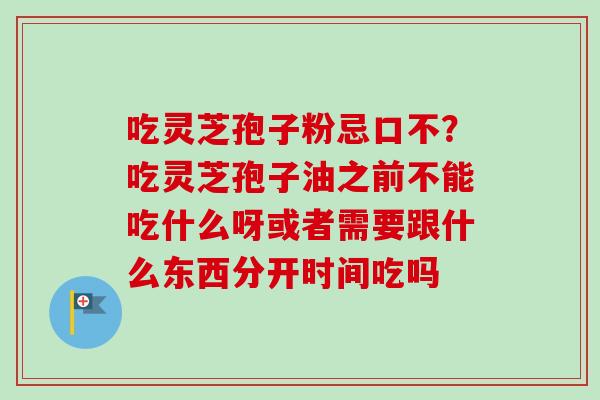 吃灵芝孢子粉忌口不?吃灵芝孢子油之前不能吃什么呀或者需要跟什么东西分开时间吃吗-第1张图片-卓越灵芝孢子粉 吃灵芝孢子粉忌口不?吃灵芝孢子油之前不能吃什么呀或者需要跟什么东西分开时间吃吗-第1张图片-卓越灵芝孢子粉