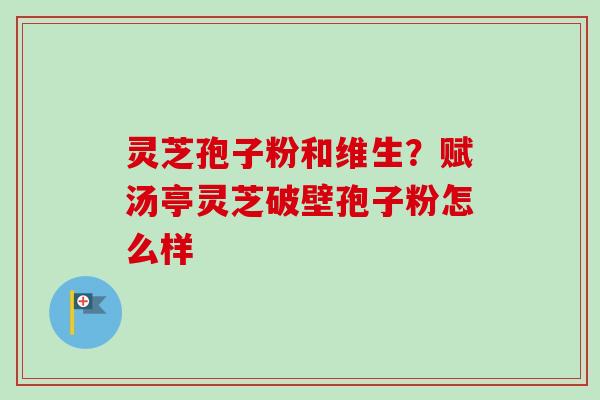 灵芝孢子粉和维生？赋汤亭灵芝破壁孢子粉怎么样-第1张图片-卓越灵芝孢子粉
