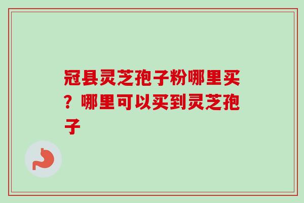 冠县灵芝孢子粉哪里买？哪里可以买到灵芝孢子-第1张图片-卓越灵芝孢子粉