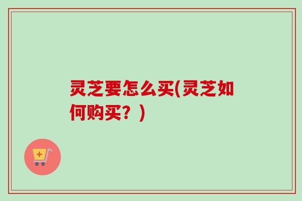 灵芝要怎么买(灵芝如何购买？)-第1张图片-卓越灵芝孢子粉
