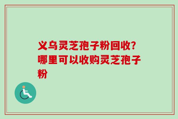 义乌灵芝孢子粉回收？哪里可以收购灵芝孢子粉-第1张图片-卓越灵芝孢子粉