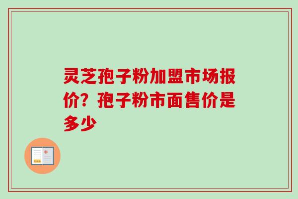 灵芝孢子粉加盟市场报价？孢子粉市面售价是多少-第1张图片-卓越灵芝孢子粉