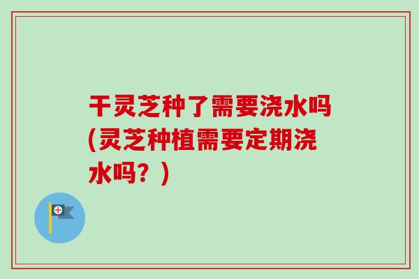干灵芝种了需要浇水吗(灵芝种植需要定期浇水吗?)-第1张图片-卓越灵芝孢子粉 干灵芝种了需要浇水吗(灵芝种植需要定期浇水吗?)-第1张图片-卓越灵芝孢子粉