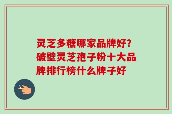 灵芝多糖哪家品牌好？破壁灵芝孢子粉十大品牌排行榜什么牌子好-第1张图片-卓越灵芝孢子粉