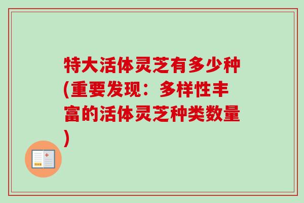 特大活体灵芝有多少种(重要发现:多样性丰富的活体灵芝种类数量)-第1张图片-卓越灵芝孢子粉 特大活体灵芝有多少种(重要发现:多样性丰富的活体灵芝种类数量)-第1张图片-卓越灵芝孢子粉