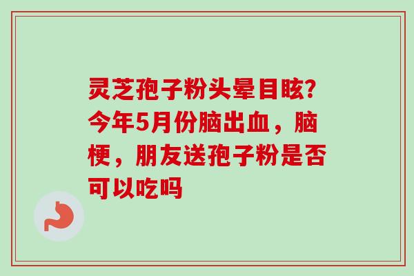 灵芝孢子粉头晕目眩？今年5月份脑出血，脑梗，朋友送孢子粉是否可以吃吗-第1张图片-卓越灵芝孢子粉