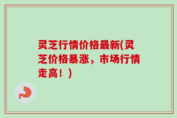 灵芝行情价格最新(灵芝价格暴涨,市场行情走高!)-第1张图片-卓越灵芝孢子粉 灵芝行情价格最新(灵芝价格暴涨,市场行情走高!)-第1张图片-卓越灵芝孢子粉