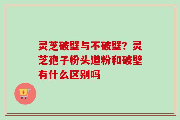 灵芝破壁与不破壁？灵芝孢子粉头道粉和破壁有什么区别吗-第1张图片-卓越灵芝孢子粉