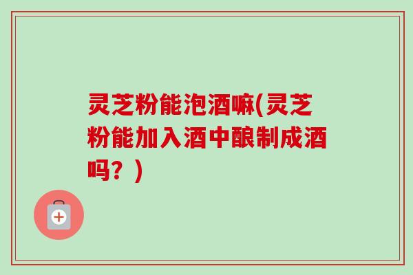 灵芝粉能泡酒嘛(灵芝粉能加入酒中酿制成酒吗?)-第1张图片-卓越灵芝孢子粉 灵芝粉能泡酒嘛(灵芝粉能加入酒中酿制成酒吗?)-第1张图片-卓越灵芝孢子粉