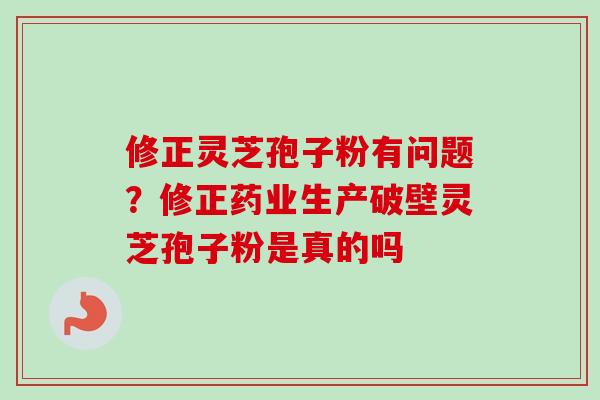 修正灵芝孢子粉有问题？修正药业生产破壁灵芝孢子粉是真的吗-第1张图片-卓越灵芝孢子粉
