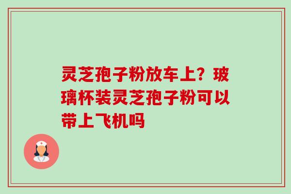 灵芝孢子粉放车上?玻璃杯装灵芝孢子粉可以带上飞机吗-第1张图片-卓越灵芝孢子粉 灵芝孢子粉放车上?玻璃杯装灵芝孢子粉可以带上飞机吗-第1张图片-卓越灵芝孢子粉