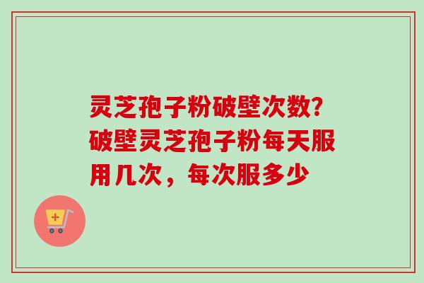 灵芝孢子粉破壁次数？破壁灵芝孢子粉每天服用几次，每次服多少-第1张图片-卓越灵芝孢子粉