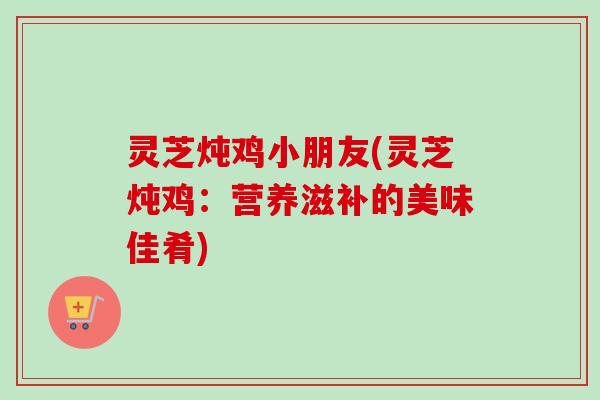 灵芝炖鸡小朋友(灵芝炖鸡:营养滋补的美味佳肴)-第1张图片-卓越灵芝孢子粉 灵芝炖鸡小朋友(灵芝炖鸡:营养滋补的美味佳肴)-第1张图片-卓越灵芝孢子粉