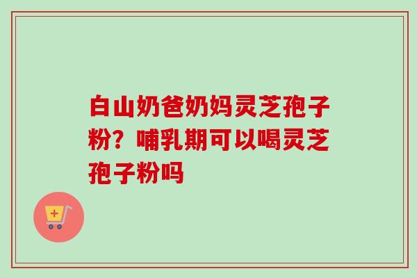 白山奶爸奶妈灵芝孢子粉?哺乳期可以喝灵芝孢子粉吗-第1张图片-卓越灵芝孢子粉 白山奶爸奶妈灵芝孢子粉?哺乳期可以喝灵芝孢子粉吗-第1张图片-卓越灵芝孢子粉