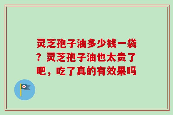 灵芝孢子油多少钱一袋？灵芝孢子油也太贵了吧，吃了真的有效果吗-第1张图片-卓越灵芝孢子粉