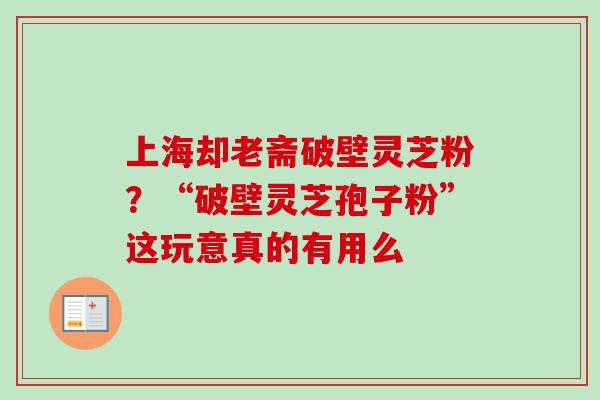 上海却老斋破壁灵芝粉？“破壁灵芝孢子粉”这玩意真的有用么-第1张图片-卓越灵芝孢子粉
