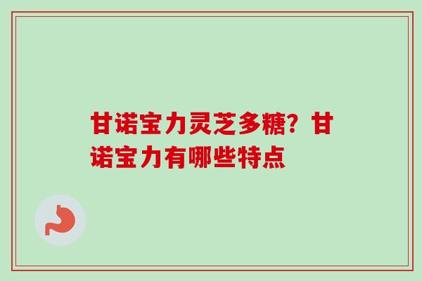 甘诺宝力灵芝多糖?甘诺宝力有哪些特点-第1张图片-卓越灵芝孢子粉 甘诺宝力灵芝多糖?甘诺宝力有哪些特点-第1张图片-卓越灵芝孢子粉
